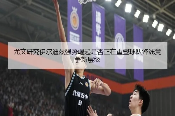 尤文研究伊尔迪兹强势崛起是否正在重塑球队锋线竞争新层级